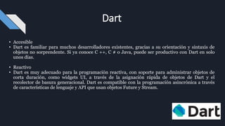 • Accesible
• Dart es familiar para muchos desarrolladores existentes, gracias a su orientación y sintaxis de
objetos no sorprendente. Si ya conoce C ++, C # o Java, puede ser productivo con Dart en solo
unos días.
• Reactivo
• Dart es muy adecuado para la programación reactiva, con soporte para administrar objetos de
corta duración, como widgets UI, a través de la asignación rápida de objetos de Dart y el
recolector de basura generacional. Dart es compatible con la programación asincrónica a través
de características de lenguaje y API que usan objetos Future y Stream.
Dart
 