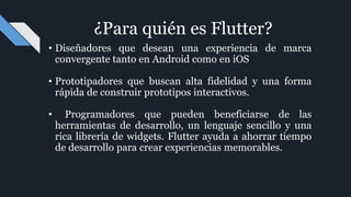• Diseñadores que desean una experiencia de marca
convergente tanto en Android como en iOS
• Prototipadores que buscan alta fidelidad y una forma
rápida de construir prototipos interactivos.
• Programadores que pueden beneficiarse de las
herramientas de desarrollo, un lenguaje sencillo y una
rica librería de widgets. Flutter ayuda a ahorrar tiempo
de desarrollo para crear experiencias memorables.
¿Para quién es Flutter?
 