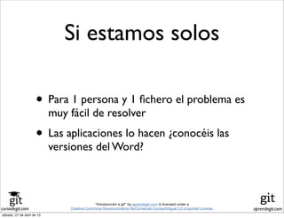 cursodegit.com aprendegit.com
“Introducción a git” by aprendegit.com is licensed under a
Creative Commons Reconocimiento-NoComercial-CompartirIgual 3.0 Unported License.
Si estamos solos
• Para 1 persona y 1 ﬁchero el problema es
muy fácil de resolver
• Las aplicaciones lo hacen ¿conocéis las
versiones del Word?
sábado, 27 de abril de 13
 