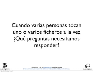 cursodegit.com aprendegit.com
“Introducción a git” by aprendegit.com is licensed under a
Creative Commons Reconocimiento-NoComercial-CompartirIgual 3.0 Unported License.
Cuando varias personas tocan
uno o varios ﬁcheros a la vez
¿Qué preguntas necesitamos
responder?
sábado, 27 de abril de 13
 