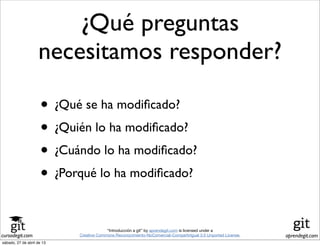 cursodegit.com aprendegit.com
“Introducción a git” by aprendegit.com is licensed under a
Creative Commons Reconocimiento-NoComercial-CompartirIgual 3.0 Unported License.
¿Qué preguntas
necesitamos responder?
• ¿Qué se ha modiﬁcado?
• ¿Quién lo ha modiﬁcado?
• ¿Cuándo lo ha modiﬁcado?
• ¿Porqué lo ha modiﬁcado?
sábado, 27 de abril de 13
 