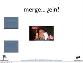 cursodegit.com aprendegit.com
“Introducción a git” by aprendegit.com is licensed under a
Creative Commons Reconocimiento-NoComercial-CompartirIgual 3.0 Unported License.
Con diez cañones por banda,
viento en popa a toda vela,
no corta el mar, sino vuela,
un velero bergantín;
bajel pirata que llaman
por su bravura el Temido
en todo el mar conocido
del uno al otro confín.
merge... ¿ein?
Con diez cañones por banda,
viento en popa a toda vela,
no corta el mar, sino vuela,
un velero bergantín;
bajel pirata que llaman
por su bravura el Temido
en todo el mar conocido
del uno al otro confín.
sábado, 27 de abril de 13
 