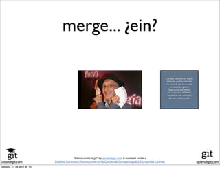 cursodegit.com aprendegit.com
“Introducción a git” by aprendegit.com is licensed under a
Creative Commons Reconocimiento-NoComercial-CompartirIgual 3.0 Unported License.
Con diez cañones por banda,
viento en popa a toda vela,
no corta el mar, sino vuela,
un velero bergantín;
bajel pirata que llaman
por su bravura el Temido
en todo el mar conocido
del uno al otro confín.
merge... ¿ein?
Con diez cañones por banda,
viento en popa a toda vela,
no corta el mar, sino vuela,
un velero bergantín;
bajel pirata que llaman
por su bravura el Temido
en todo el mar conocido
del uno al otro confín.
sábado, 27 de abril de 13
 