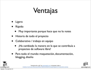 cursodegit.com aprendegit.com
“Introducción a git” by aprendegit.com is licensed under a
Creative Commons Reconocimiento-NoComercial-CompartirIgual 3.0 Unported License.
• Ligero
• Rápido
• Muy importante porque hace que no lo notes
• Historia de todo el proyecto
• Colaborativo / trabajo en equipo
• ¡Ha cambiado la manera en la que se contribuía a
proyectos de software libre!
• Para todo el mundo: maquetación, documentación,
blogging, diseño
Ventajas
sábado, 27 de abril de 13
 