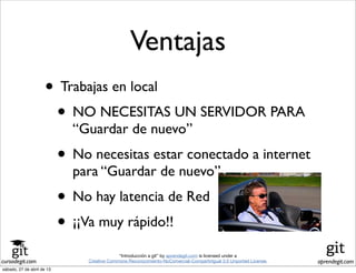cursodegit.com aprendegit.com
“Introducción a git” by aprendegit.com is licensed under a
Creative Commons Reconocimiento-NoComercial-CompartirIgual 3.0 Unported License.
• Trabajas en local
• NO NECESITAS UN SERVIDOR PARA
“Guardar de nuevo”
• No necesitas estar conectado a internet
para “Guardar de nuevo”
• No hay latencia de Red
• ¡¡Va muy rápido!!
Ventajas
sábado, 27 de abril de 13
 
