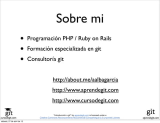 cursodegit.com aprendegit.com
“Introducción a git” by aprendegit.com is licensed under a
Creative Commons Reconocimiento-NoComercial-CompartirIgual 3.0 Unported License.
Sobre mi
• Programación PHP / Ruby on Rails
• Formación especializada en git
• Consultoría git
http://about.me/aalbagarcia
http://www.aprendegit.com
http://www.cursodegit.com
sábado, 27 de abril de 13
 
