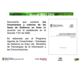 Manual GELT 2010

Documento     que    contiene los
lineamientos y criterios de las
fases de Gobierno en línea de
acuerdo con lo establecido en el
Decreto 1151 de 2008.

Es elaborado por el Programa
Agenda de Conectividad – Estrategia
de Gobierno en línea, del Ministerio
de Tecnologías de la Información y
las Comunicaciones.
 