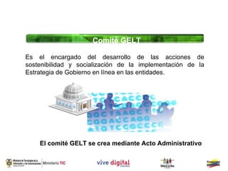 Comité GELT

Es el encargado del desarrollo de las acciones de
sostenibilidad y socialización de la implementación de la
Estrategia de Gobierno en línea en las entidades.




    El comité GELT se crea mediante Acto Administrativo
 
