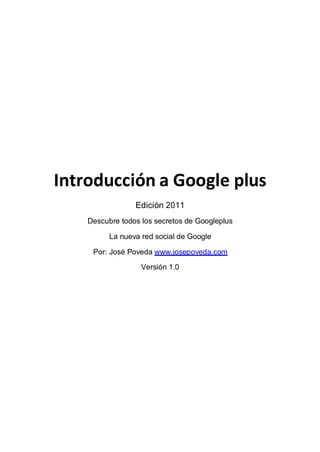 Introducción a Google plus
                 Edición 2011
    Descubre todos los secretos de Googleplus

          La nueva red social de Google

     Por: José Poveda www.josepoveda.com

                   Versión 1.0
 