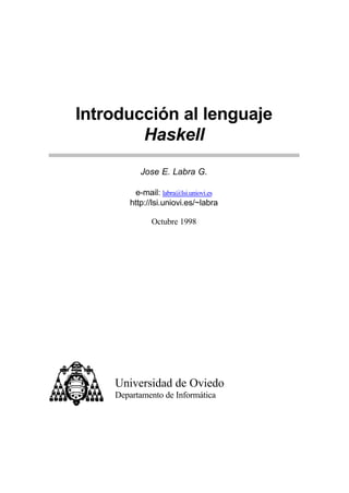 Introducción al lenguaje
Haskell
Jose E. Labra G.
e-mail: labra@lsi.uniovi.es
http://lsi.uniovi.es/~labra
Octubre 1998
Universidad de Oviedo
Departamento de Informática
 