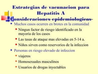 Estrategias de vacunacion para
Hepatitis A
Consideraciones epidemiologicas




Muchos casos ocurren en brotes en la comunidad
 Ningun factor de riesgo identificado en la
mayoria de los casos
 Las tasas de ataque mas elevadas en 5-14 a.
 Niños sirven como reservorios de la infeccion
Personas en riesgo elevado de infeccion
 viajeros
 Homosexuales masculinos
 Usuarios de drogas inyectables

 