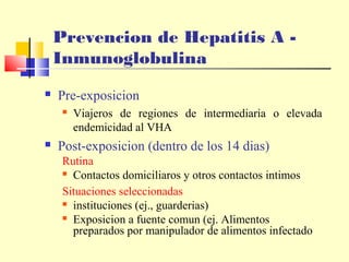 Prevencion de Hepatitis A Inmunoglobulina


Pre-exposicion




Viajeros de regiones de intermediaria o elevada
endemicidad al VHA

Post-exposicion (dentro de los 14 dias)
Rutina
 Contactos domiciliaros y otros contactos intimos
Situaciones seleccionadas
 instituciones (ej., guarderias)
 Exposicion a fuente comun (ej. Alimentos
preparados por manipulador de alimentos infectado

 
