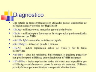 Diagnostico













Una bateria de tests serologicos son utilizados para el diagnostico de
infeccion aguda y cronica por Hepatitis B
HBsAg – utilizado como marcador general de infeccion
HBsAc – utilizado para documentar la recuperacion y/o inmunidad a
la infeccion por VHB
anti-HBc IgM – marcador de infeccion aguda.
anti-HBcIgG – infeccion pasada o cronica.
HBeAg - indica replicacion activa del virus y por lo tanto
infectividad
Anti-Hbe – virus no replicante. Sin embargo, el paciente puede ser
aun positivo para el HBsAg que es hecho por el VHB integrado.
HBV-DNA – indica replicacion activa del virus, mas especifica que
el HBeAg especialmente en casos de escape de mutantes. Utilizada
principalmente para monitorizar la respuesta al tratamiento.

 