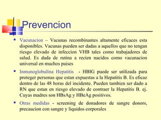 Prevencion


Vacunacion – Vacunas recombinantes altamente eficaces esta
disponibles. Vacunas pueden ser dadas a aquellos que no tengan
riesgo elevado de infeccion VHB tales como trabajadores de
salud. Es dada de rutina a recien nacidos como vacunacion
universal en muchos paises



Inmunoglobulina Hepatitis - HBIG puede ser utilizada para
proteger personas que estan expuestas a la Hepatitis B. Es eficaz
dentro de las 48 horas del incidente. Pueden tambien ser dado a
RN que estan en riesgo elevado de contraer la Hepatitis B. ej.
Cuyas madres son HBsAg y HBeAg positivos.



Otras medidas - screening de donadores de sangre donors,
precaucion con sangre y liquidos corporales

 