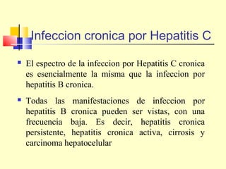 Infeccion cronica por Hepatitis C


El espectro de la infeccion por Hepatitis C cronica
es esencialmente la misma que la infeccion por
hepatitis B cronica.



Todas las manifestaciones de infeccion por
hepatitis B cronica pueden ser vistas, con una
frecuencia baja. Es decir, hepatitis cronica
persistente, hepatitis cronica activa, cirrosis y
carcinoma hepatocelular

 