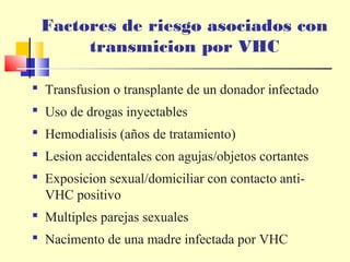 Factores de riesgo asociados con
transmicion por VHC
 Transfusion o transplante de un donador infectado
 Uso de drogas inyectables
 Hemodialisis (años de tratamiento)
 Lesion accidentales con agujas/objetos cortantes
 Exposicion sexual/domiciliar con contacto antiVHC positivo
 Multiples parejas sexuales
 Nacimento de una madre infectada por VHC

 