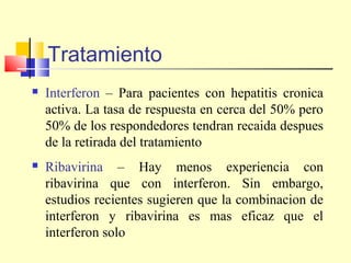 Tratamiento


Interferon – Para pacientes con hepatitis cronica
activa. La tasa de respuesta en cerca del 50% pero
50% de los respondedores tendran recaida despues
de la retirada del tratamiento



Ribavirina – Hay menos experiencia con
ribavirina que con interferon. Sin embargo,
estudios recientes sugieren que la combinacion de
interferon y ribavirina es mas eficaz que el
interferon solo

 