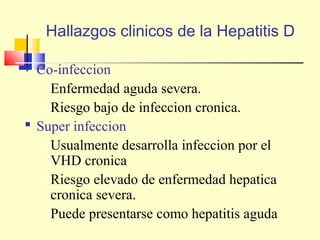 Hallazgos clinicos de la Hepatitis D
 Co-infeccion
– Enfermedad aguda severa.
– Riesgo bajo de infeccion cronica.
 Super infeccion
– Usualmente desarrolla infeccion por el
VHD cronica
– Riesgo elevado de enfermedad hepatica
cronica severa.
– Puede presentarse como hepatitis aguda

 