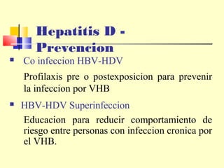 Hepatitis D Prevencion



Co infeccion HBV-HDV

Profilaxis pre o postexposicion para prevenir
la infeccion por VHB


HBV-HDV Superinfeccion
Educacion para reducir comportamiento de
riesgo entre personas con infeccion cronica por
el VHB.

 