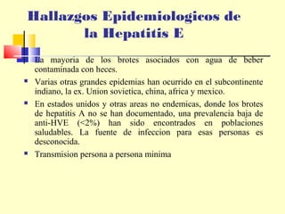 Hallazgos Epidemiologicos de
la Hepatitis E








La mayoria de los brotes asociados con agua de beber
contaminada con heces.
Varias otras grandes epidemias han ocurrido en el subcontinente
indiano, la ex. Union sovietica, china, africa y mexico.
En estados unidos y otras areas no endemicas, donde los brotes
de hepatitis A no se han documentado, una prevalencia baja de
anti-HVE (<2%) han sido encontrados en poblaciones
saludables. La fuente de infeccion para esas personas es
desconocida.
Transmision persona a persona minima

 