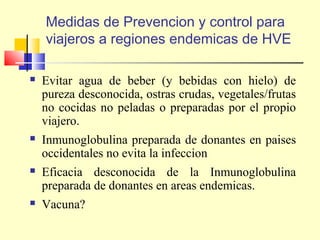 Medidas de Prevencion y control para
viajeros a regiones endemicas de HVE


Evitar agua de beber (y bebidas con hielo) de
pureza desconocida, ostras crudas, vegetales/frutas
no cocidas no peladas o preparadas por el propio
viajero.



Inmunoglobulina preparada de donantes en paises
occidentales no evita la infeccion



Eficacia desconocida de la Inmunoglobulina
preparada de donantes en areas endemicas.



Vacuna?

 