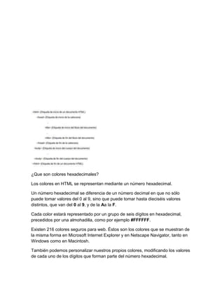 ¿Que son colores hexadecimales?

Los colores en HTML se representan mediante un número hexadecimal.

Un número hexadecimal se diferencia de un número decimal en que no sólo
puede tomar valores del 0 al 9, sino que puede tomar hasta dieciséis valores
distintos, que van del 0 al 9, y de la Aa la F.

Cada color estará representado por un grupo de seis dígitos en hexadecimal,
precedidos por una almohadilla, como por ejemplo #FFFFFF.

Existen 216 colores seguros para web. Éstos son los colores que se muestran de
la misma forma en Microsoft Internet Explorer y en Netscape Navigator, tanto en
Windows como en Macintosh.

También podemos personalizar nuestros propios colores, modificando los valores
de cada uno de los dígitos que forman parte del número hexadecimal.
 