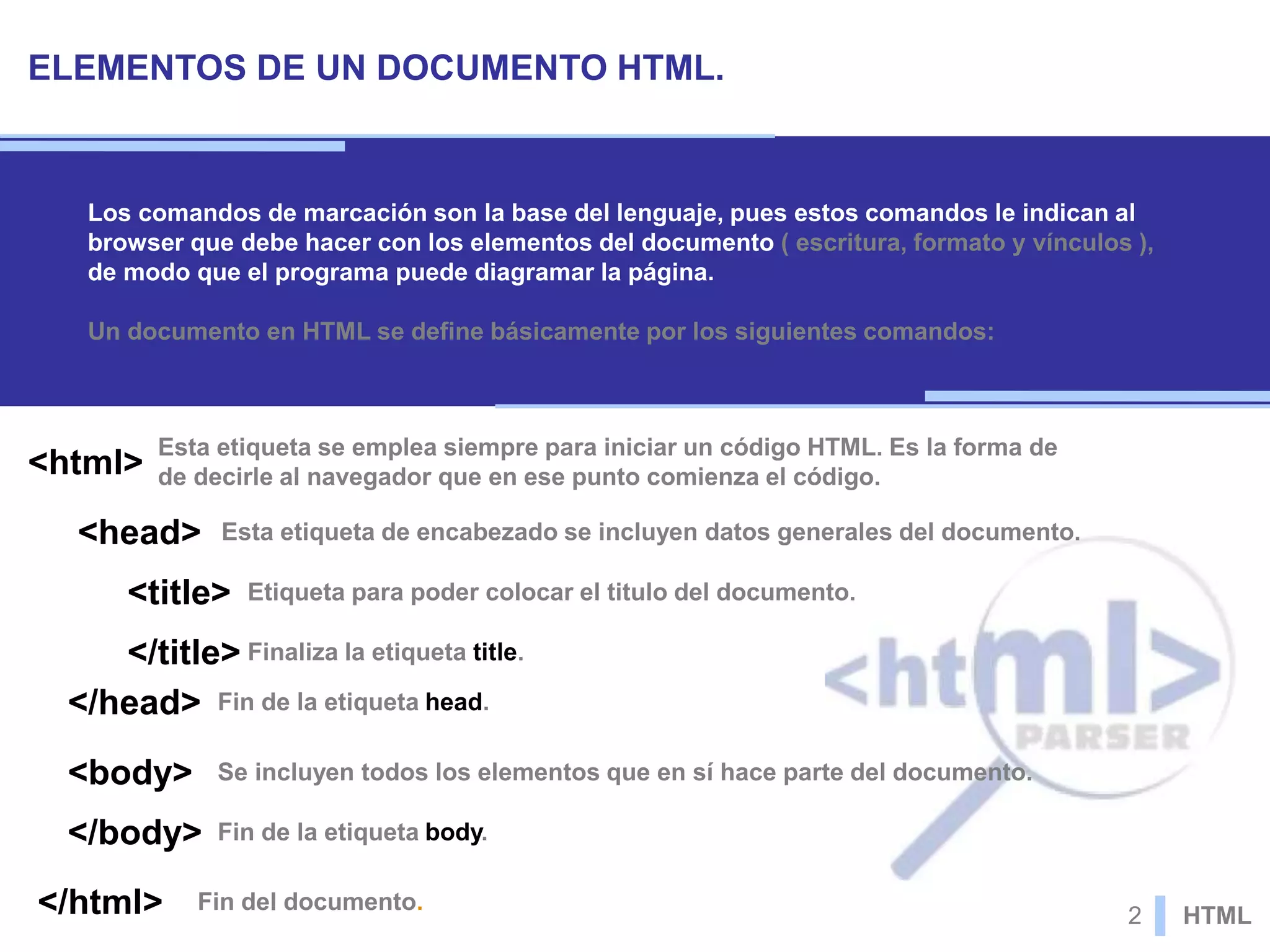 ELEMENTOS DE UN DOCUMENTO HTML.
Los comandos de marcación son la base del lenguaje, pues estos comandos le indican al
browser que debe hacer con los elementos del documento ( escritura, formato y vínculos ),
de modo que el programa puede diagramar la página.
Un documento en HTML se define básicamente por los siguientes comandos:
Esta etiqueta se emplea siempre para iniciar un código HTML. Es la forma de
de decirle al navegador que en ese punto comienza el código.<html>
Esta etiqueta de encabezado se incluyen datos generales del documento.<head>
Etiqueta para poder colocar el titulo del documento.<title>
Finaliza la etiqueta title.</title>
Fin de la etiqueta head.</head>
Se incluyen todos los elementos que en sí hace parte del documento.<body>
Fin de la etiqueta body.</body>
Fin del documento.</html> 2 HTML
 