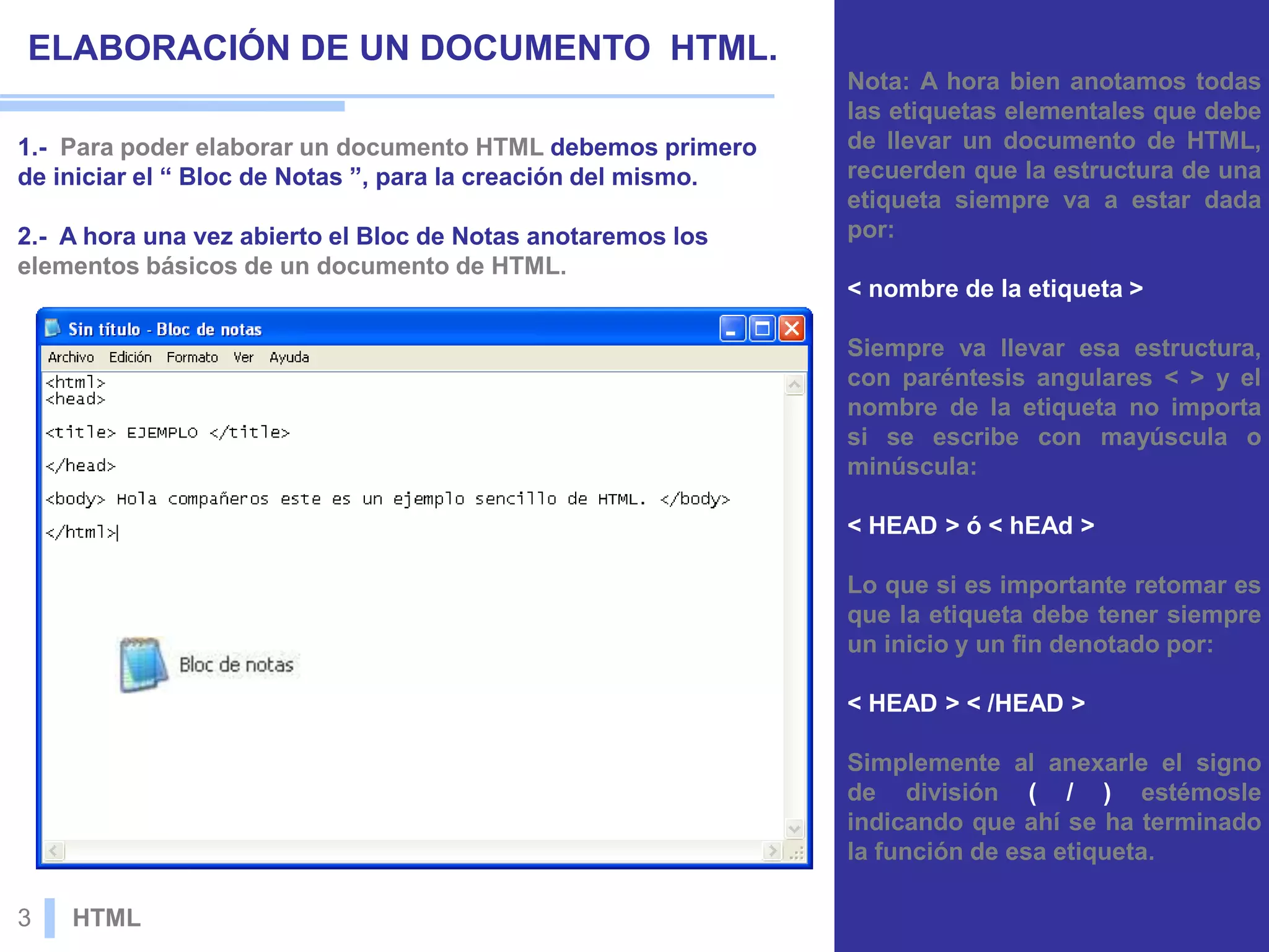 ELABORACIÓN DE UN DOCUMENTO HTML.
1.- Para poder elaborar un documento HTML debemos primero
de iniciar el “ Bloc de Notas ”, para la creación del mismo.
2.- A hora una vez abierto el Bloc de Notas anotaremos los
elementos básicos de un documento de HTML.
Nota: A hora bien anotamos todas
las etiquetas elementales que debe
de llevar un documento de HTML,
recuerden que la estructura de una
etiqueta siempre va a estar dada
por:
< nombre de la etiqueta >
Siempre va llevar esa estructura,
con paréntesis angulares < > y el
nombre de la etiqueta no importa
si se escribe con mayúscula o
minúscula:
< HEAD > ó < hEAd >
Lo que si es importante retomar es
que la etiqueta debe tener siempre
un inicio y un fin denotado por:
< HEAD > < /HEAD >
Simplemente al anexarle el signo
de división ( / ) estémosle
indicando que ahí se ha terminado
la función de esa etiqueta.
3 HTML
 