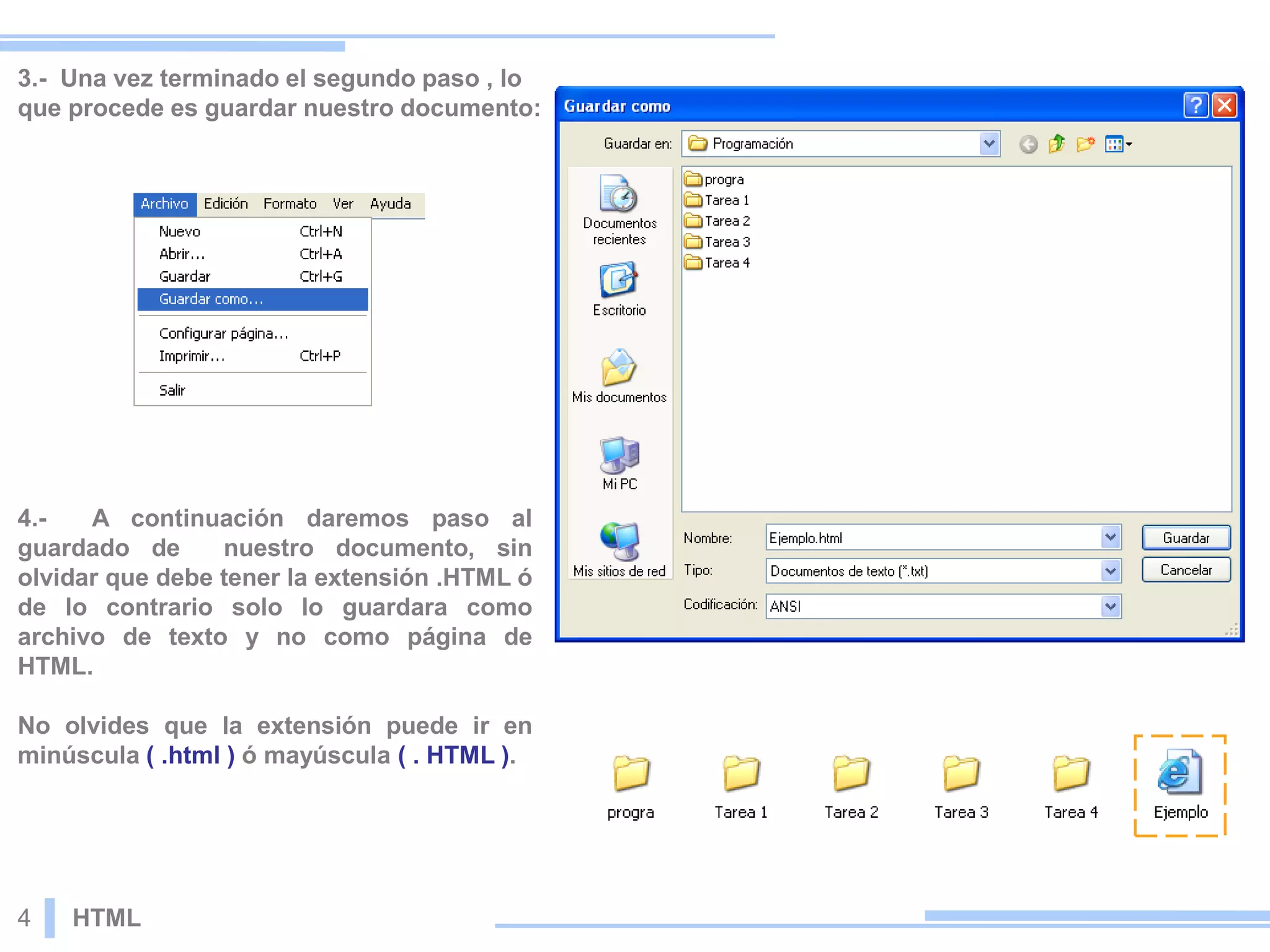 3.- Una vez terminado el segundo paso , lo
que procede es guardar nuestro documento:
4.- A continuación daremos paso al
guardado de nuestro documento, sin
olvidar que debe tener la extensión .HTML ó
de lo contrario solo lo guardara como
archivo de texto y no como página de
HTML.
No olvides que la extensión puede ir en
minúscula ( .html ) ó mayúscula ( . HTML ).
4 HTML
 