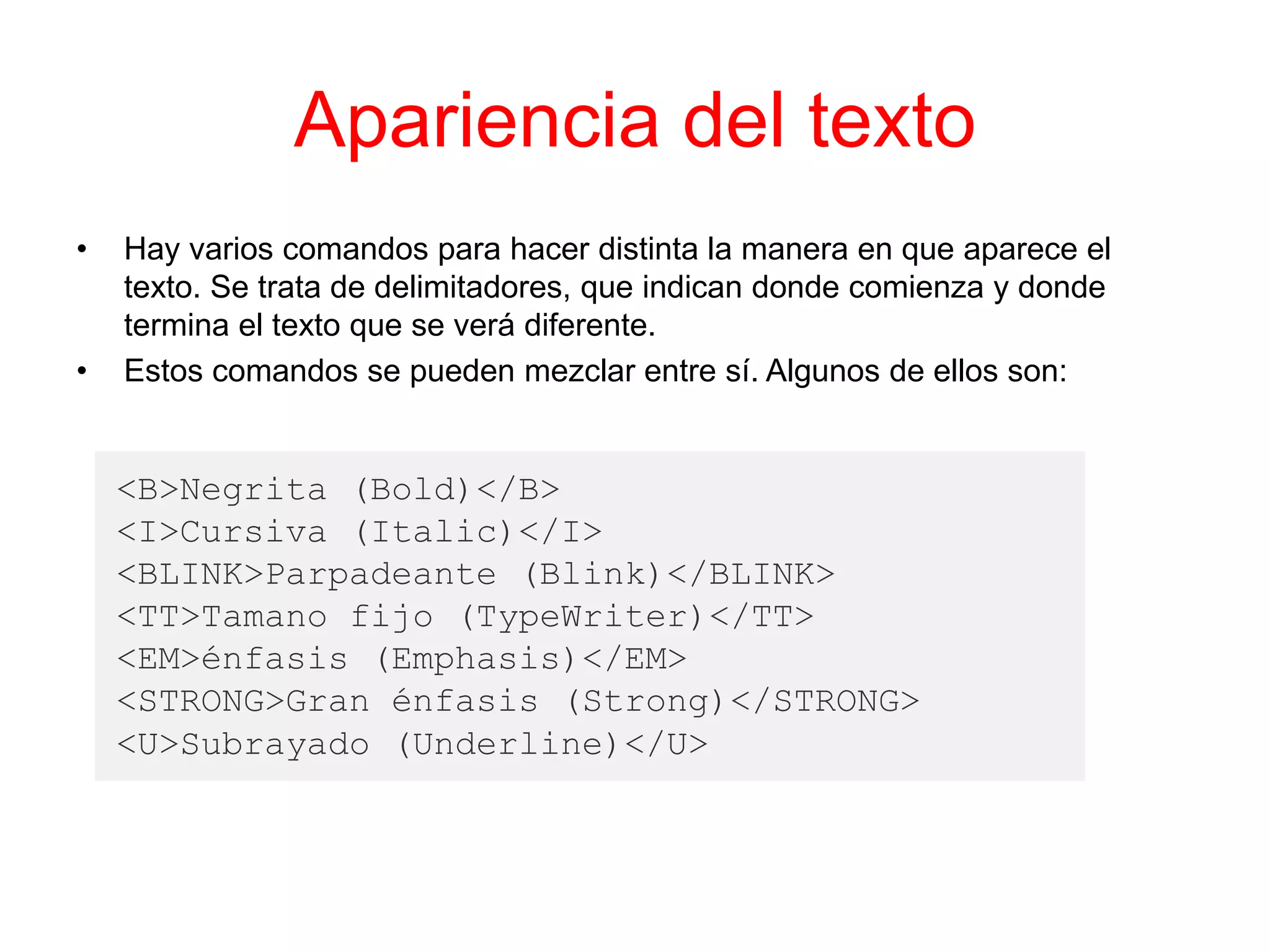 Apariencia del texto
• Hay varios comandos para hacer distinta la manera en que aparece el
texto. Se trata de delimitadores, que indican donde comienza y donde
termina el texto que se verá diferente.
• Estos comandos se pueden mezclar entre sí. Algunos de ellos son:
<B>Negrita (Bold)</B>
<I>Cursiva (Italic)</I>
<BLINK>Parpadeante (Blink)</BLINK>
<TT>Tamano fijo (TypeWriter)</TT>
<EM>énfasis (Emphasis)</EM>
<STRONG>Gran énfasis (Strong)</STRONG>
<U>Subrayado (Underline)</U>
 