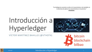 Introducción a Hyperledger
Introducción a
Hyperledger
VÍCTOR MARTÍNEZ BAHILLO (@VTHOT4)
25/02/2018 1
“La inteligencia consiste no sólo en el conocimiento, sino también en
la destreza de aplicar los conocimientos en la práctica.”
Aristóteles
 