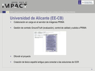 IMPACT is supported by the European Community under the FP7 ICT Work Programme. The project is coordinated by the National Library of the Netherlands.




Universidad de Alicante (EE-CB)
        Colaboración en carga en el servidor de imágenes PRIMA

        Gestión de contrato GroundTruth (evaluación), control de calidad y subida a PRIMA




        Difundir el proyecto

        Creación de léxico español antiguo para conectar a las soluciones de OCR

                                                                                                                                                         19
 