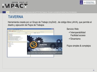 IMPACT is supported by the European Community under the FP7 ICT Work Programme. The project is coordinated by the National Library of the Netherlands.




TAVERNA
Herramienta creada por un Grupo de Trabajo (myGrid) , de código libre (JAVA), que permite el
diseño y ejecución de Flujos de Trabajos
                                                                                                                                 Servicio Web:
                                                                                                                                     Interoperabilidad
                                                                                                                                     Facilidad acceso
                                                                                                                                     Dinamismo

                                                                                                                                 Flujos simples & complejos




                                                                                                                                                              25
 