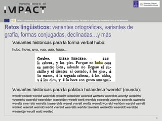 IMPACT is supported by the European Community under the FP7 ICT Work Programme. The project is coordinated by the National Library of the Netherlands.



Retos lingüísticos: variantes ortográficas, variantes de
grafía, formas conjugadas, declinadas…y más
   Variantes históricas para la forma verbal hubo:
   hubo, huvo, uvo, vuo, uuo, huuo…




   Variantes históricas para la palabra holandesa ‘wereld’ (mundo):
   werelt weerelt wereld weerelds wereldt werelden weereld werrelts waerelds weerlyt wereldts
   vveerelts waereld weerelden waerelden weerlt werlt werelds sweerels zwerlys swarels swerelts
   werelts swerrels weirelts tsweerelds werret vverelt werlts werrelt worreld werlden wareld weirelt
   weireld waerelt werreld werld vvereld weerelts werlde tswerels werreldts weereldt wereldje
   waereldje weurlt wald weëled

                                                                                                                                                               5
 