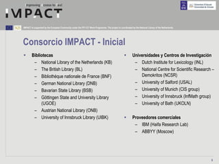 IMPACT is supported by the European Community under the FP7 ICT Work Programme. The project is coordinated by the National Library of the Netherlands.




Consorcio IMPACT - Inicial
        Bibliotecas                                                                                         Universidades y Centros de Investigación
         – National Library of the Netherlands (KB)                                                          – Dutch Institute for Lexicology (INL)
         – The British Library (BL)                                                                          – National Centre for Scientific Research –
         – Bibliothèque nationale de France (BNF)                                                               Demokritos (NCSR)
         – German National Library (DNB)                                                                     – University of Salford (USAL)
         – Bavarian State Library (BSB)                                                                      – University of Munich (CIS group)
         – Göttingen State and University Library                                                            – University of Innsbruck (InfMath group)
             (UGOE)                                                                                          – University of Bath (UKOLN)
         – Austrian National Library (ONB)
         – University of Innsbruck Library (UIBK)                                                           Proveedores comerciales
                                                                                                             – IBM (Haifa Research Lab)
                                                                                                             – ABBYY (Moscow)




                                                                                                                                                         9
 