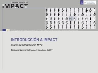 IMPACT is supported by the European Community under the FP7 ICT Work Programme. The project is coordinated by the National Library of the Netherlands.




INTRODUCCIÓN A IMPACT
SESIÓN DE DEMOSTRACIÓN IMPACT

Biblioteca Nacional de España, 5 de octubre de 2011
 