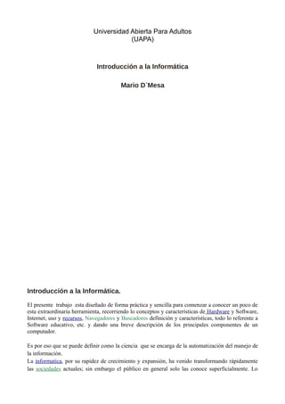 Universidad Abierta Para Adultos
(UAPA)
Introducción a la Informática
Mario D`Mesa
Introducción a la Informática.
El presente trabajo esta diseñado de forma práctica y sencilla para comenzar a conocer un poco de
esta extraordinaria herramienta, recorriendo lo conceptos y características de Hardware y Software,
Internet, uso y recursos, Navegadores y Buscadores definición y características, todo lo referente a
Software educativo, etc. y dando una breve descripción de los principales componentes de un
computador.
Es por eso que se puede definir como la ciencia que se encarga de la automatización del manejo de
la información.
La informatica, por su rapidez de crecimiento y expansión, ha venido transformando rápidamente
las sociedades actuales; sin embargo el público en general solo las conoce superficialmente. Lo
 