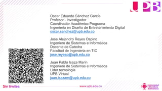 Oscar Eduardo Sánchez García
Profesor - Investigador
Coordinador Académico Programa
Ingeniería en Diseño de Entretenimiento Digital
oscar.sanchez@upb.edu.co
Jose Alejandro Reyes Ospino
Ingeniero de Sistemas e Informática
Docente de Catedra
Facultad de Ingeniería en TIC
jose.reyeso@upb.edu.co
Juan Pablo Isaza Marín
Ingeniero de Sistemas e Informática
Líder tecnología
UPB Virtual
juan.isazam@upb.edu.co
 