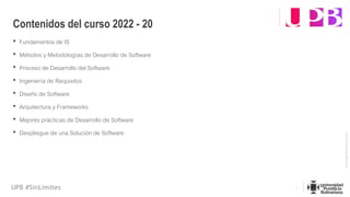 Vigilada
Mineducación
UPB #SinLímites
• Fundamentos de IS
• Métodos y Metodologías de Desarrollo de Software
• Proceso de Desarrollo del Software
• Ingeniería de Requisitos
• Diseño de Software
• Arquitectura y Frameworks
• Mejores prácticas de Desarrollo de Software
• Despliegue de una Solución de Software
Contenidos del curso 2022 - 20
4
 