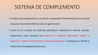 • El sistema del complemento es uno de los componentes fundamentales de la conocida
respuesta inmunitaria defensiva ante un agente hostil.
• Consta de un conjunto de moléculas plasmáticas implicadas en distintas cascadas
bioquímicas, cuyas funciones son potenciar la respuesta inflamatoria, facilitar la
fagocitosis y dirigir la lisis de células incluyendo la apoptosis. Constituyen un 15% de la
fracción de inmunoglobulina del suero.
SISTEMA DE COMPLEMENTO
 
