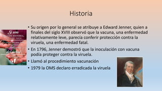 Historia
• Su origen por lo general se atribuye a Edward Jenner, quien a
finales del siglo XVIII observó que la vacuna, una enfermedad
relativamente leve, parecía conferir protección contra la
viruela, una enfermedad fatal.
• En 1796, Jenner demostró que la inoculación con vacuna
podía proteger contra la viruela.
• Llamó al procedimiento vacunación
• 1979 la OMS declaro erradicada la viruela
 