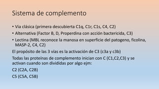 Sistema de complemento
• Via clásica (primera descubierta C1q, C1r, C1s, C4, C2)
• Alternativa (Factor B, D, Properdina con acción bactericida, C3)
• Lectina (MBL reconoce la manosa en superficie del patogeno, ficolina,
MASP-2, C4, C2)
El propósito de las 3 vías es la activación de C3 (c3a y c3b)
Todas las proteínas de complemento inician con C (C1,C2,C3) y se
activan cuando son divididas por algo ejm:
C2 (C2A, C2B)
C5 (C5A, C5B)
 
