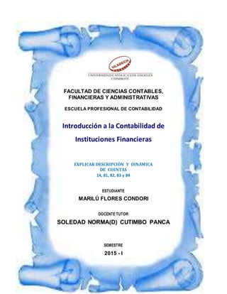 FACULTAD DE CIENCIAS CONTABLES,
FINANCIERAS Y ADMINISTRATIVAS
ESCUELA PROFESIONAL DE CONTABILIDAD
Introducción a la Contabilidad de
Instituciones Financieras
EXPLICAR DESCRIPCIÓN Y DINÁMICA
DE CUENTAS
14, 81, 82, 83 y 84
ESTUDIANTE
MARILÚ FLORES CONDORI
DOCENTE TUTOR
SOLEDAD NORMA(D) CUTIMBO PANCA
SEMESTRE
2015 - I
 