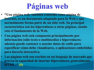 Páginas web“Una página web, también conocida como página de Internet, es un documento adaptado para la Web y que normalmente forma parte de un sitio web. Su principal característica son los hiperenlaces a otras páginas, siendo esto el fundamento de la Web.Una página web está compuesta principalmente por información (sólo texto o multimedia) e hiperenlaces; además puede contener o asociar datos de estilo para especificar cómo debe visualizarse, o aplicaciones embebidas para hacerla interactiva.Las páginas web son escritas en un lenguaje de marcado que provea la capacidad de insertar hiperenlaces, generalmente HTML. ” (5)