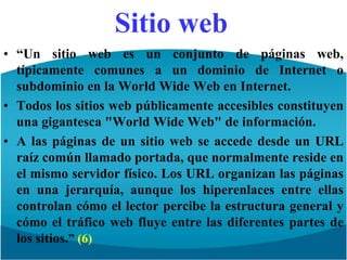 Sitio web“Un sitio web es un conjunto de páginas web, típicamente comunes a un dominio de Internet o subdominio en la WorldWide Web en Internet.Todos los sitios web públicamente accesibles constituyen una gigantesca "WorldWide Web" de información.A las páginas de un sitio web se accede desde un URL raíz común llamado portada, que normalmente reside en el mismo servidor físico. Los URL organizan las páginas en una jerarquía, aunque los hiperenlaces entre ellas controlan cómo el lector percibe la estructura general y cómo el tráfico web fluye entre las diferentes partes de los sitios.” (6)
