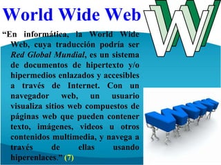 WorldWide Web“En informática, la WorldWide Web, cuya traducción podría ser Red Global Mundial, es un sistema de documentos de hipertexto y/o hipermedios enlazados y accesibles a través de Internet. Con un navegador web, un usuario visualiza sitios web compuestos de páginas web que pueden contener texto, imágenes, videos u otros contenidos multimedia, y navega a través de ellas usando hiperenlaces.” (7)