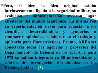 “Pero, si bien la idea original estaba intrínsecamente ligada a la seguridad militar, su evolución e implementación tuvieron lugar alrededor del mundo académico. La misma red en experimentación sirvió para conectar a los científicos desarrollándola y ayudarlos a compartir opiniones, colaborar en el trabajo y aplicarla para fines prácticos. Pronto, ARPAnet conectaría todas las agencias y proyectos del Departamento de Defensa de los E.U.A. y para 1972 se habían integrado ya 50 universidades y centros de investigación diseminados en los Estados Unidos.” (2)