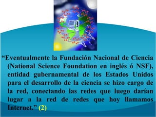 “Eventualmente la Fundación Nacional de Ciencia (NationalScienceFoundation en inglés ó NSF), entidad gubernamental de los Estados Unidos para el desarrollo de la ciencia se hizo cargo de la red, conectando las redes que luego darían lugar a la red de redes que hoy llamamos Internet.” (2)