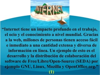 “Internet tiene un impacto profundo en el trabajo, el ocio y el conocimiento a nivel mundial. Gracias a la web, millones de personas tienen acceso fácil e inmediato a una cantidad extensa y diversa de información en línea. Un ejemplo de esto es el desarrollo y la distribución de colaboración del software de Free/Libre/Open-Source (SEDA) por ejemplo GNU, Linux, Mozilla y OpenOffice.org.” (1)