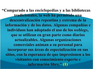 “Comparado a las enciclopedias y a las bibliotecas tradicionales, la web ha permitido una descentralización repentina y extrema de la información y de los datos. Algunas compañías e individuos han adoptado el uso de los weblogs, que se utilizan en gran parte como diarios actualizables. Algunas organizaciones comerciales animan a su personal para incorporar sus áreas de especialización en sus sitios, con la esperanza de que impresionen a los visitantes con conocimiento experto e información libre.” (1)